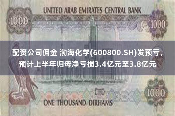 配资公司佣金 渤海化学(600800.SH)发预亏，预计上半年归母净亏损3.4亿元至3.8亿元