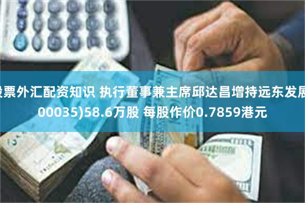 股票外汇配资知识 执行董事兼主席邱达昌增持远东发展(00035)58.6万股 每股作价0.7859港元