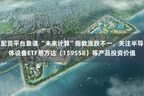 配资平台靠谱 “未来计算”指数涨跌不一，关注半导体设备ETF易方达（159558）等产品投资价值