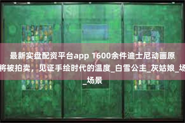 最新实盘配资平台app 1600余件迪士尼动画原稿将被拍卖，见证手绘时代的温度_白雪公主_灰姑娘_场景