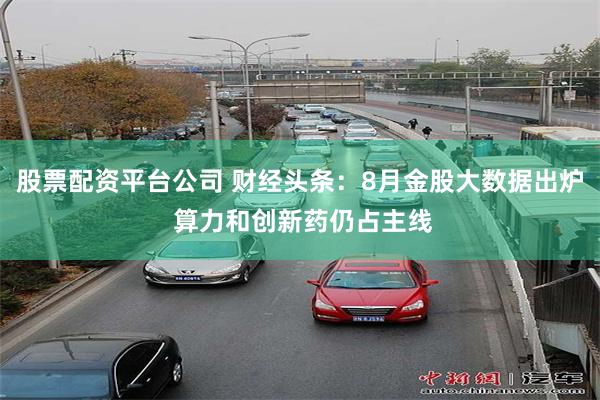 股票配资平台公司 财经头条：8月金股大数据出炉 算力和创新药仍占主线