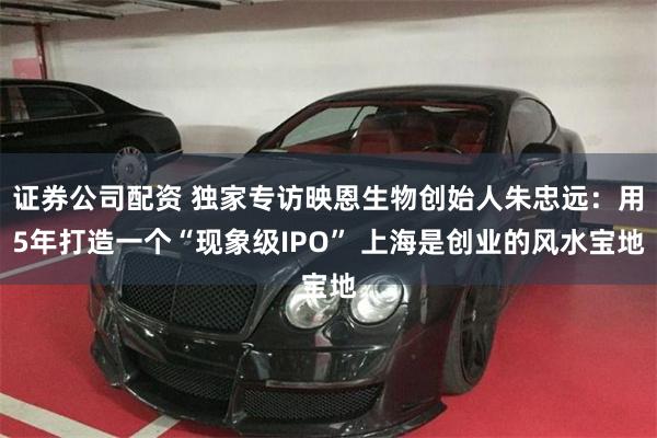 证券公司配资 独家专访映恩生物创始人朱忠远：用5年打造一个“现象级IPO” 上海是创业的风水宝地