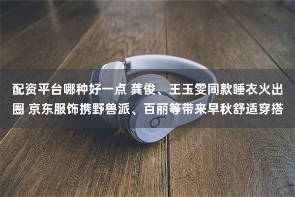 配资平台哪种好一点 龚俊、王玉雯同款睡衣火出圈 京东服饰携野兽派、百丽等带来早秋舒适穿搭