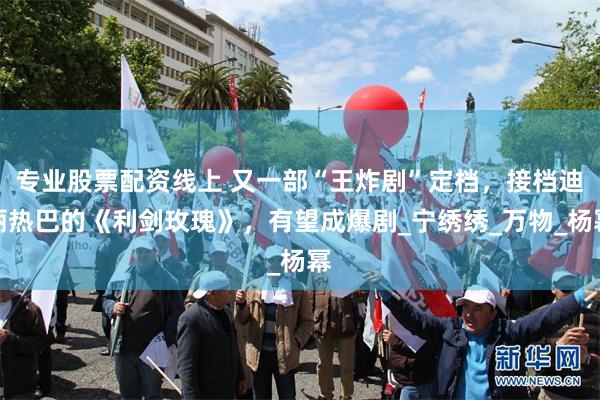 专业股票配资线上 又一部“王炸剧”定档，接档迪丽热巴的《利剑玫瑰》，有望成爆剧_宁绣绣_万物_杨幂