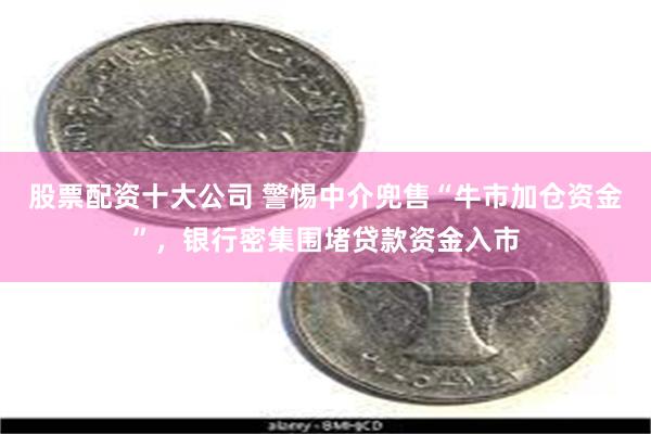 股票配资十大公司 警惕中介兜售“牛市加仓资金”，银行密集围堵贷款资金入市