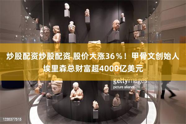 炒股配资炒股配资 股价大涨36%!甲骨文创始人埃里森总财富超4000亿美元