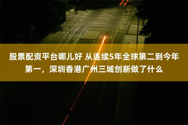 股票配资平台哪儿好 从连续5年全球第二到今年第一，深圳香港广州三城创新做了什么