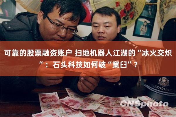 可靠的股票融资账户 扫地机器人江湖的“冰火交炽”：石头科技如何破“窠臼”？