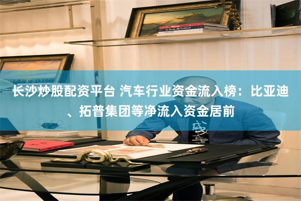 长沙炒股配资平台 汽车行业资金流入榜：比亚迪、拓普集团等净流入资金居前