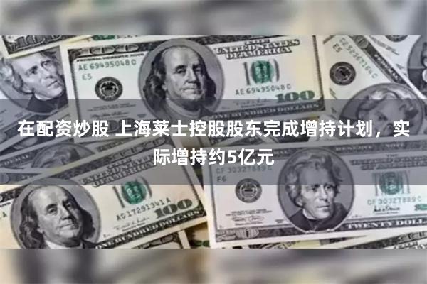 在配资炒股 上海莱士控股股东完成增持计划，实际增持约5亿元