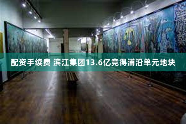 配资手续费 滨江集团13.6亿竞得浦沿单元地块