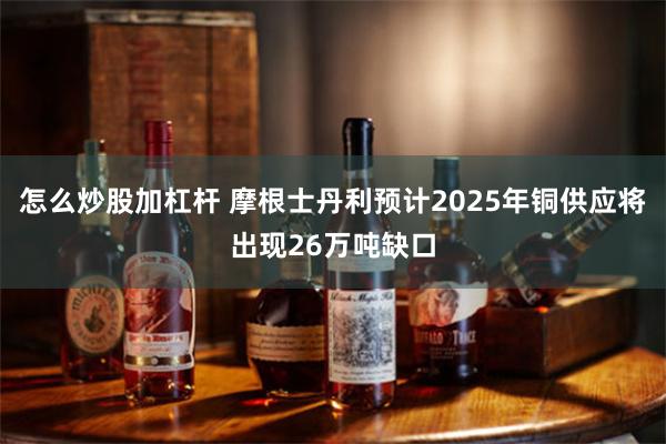 怎么炒股加杠杆 摩根士丹利预计2025年铜供应将出现26万吨缺口