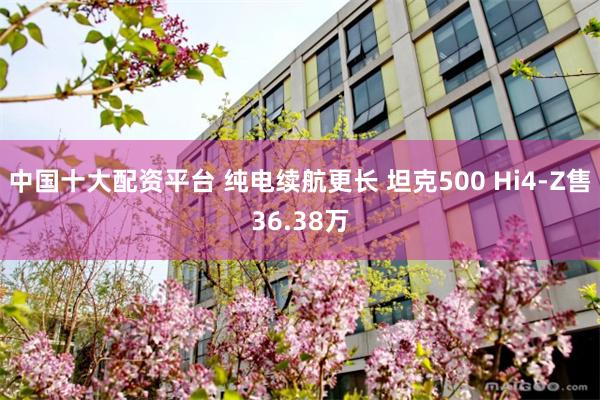 中国十大配资平台 纯电续航更长 坦克500 Hi4-Z售36.38万